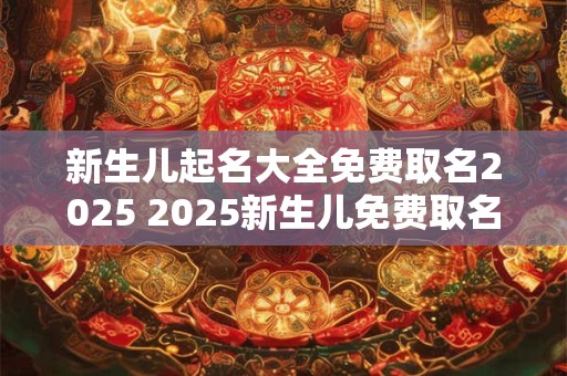 新生儿起名大全免费取名2025 2025新生儿免费取名全攻略