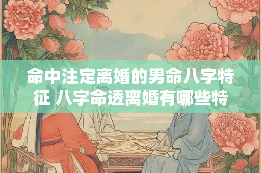 命中注定离婚的男命八字特征 八字命透离婚有哪些特征