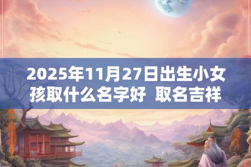 2025年11月27日出生小女孩取什么名字好  取名吉祥字