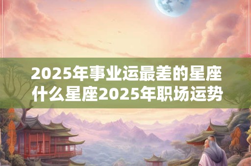 2025年事业运最差的星座 什么星座2025年职场运势最差 2025年事业运最差的星座 什么星座2025年职场运势最差