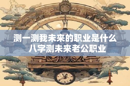 测一测我未来的职业是什么  八字测未来老公职业
