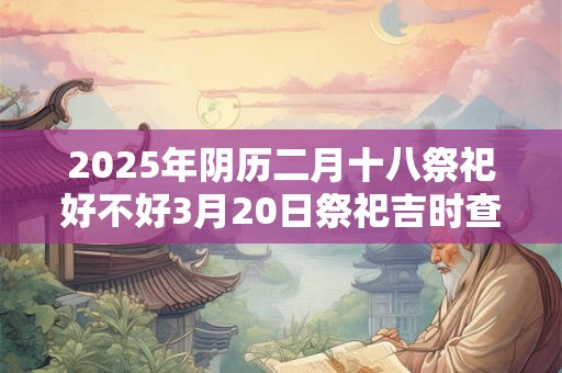 2025年阴历二月十八祭祀好不好3月20日祭祀吉时查询 2025年阴历二月十八祭祀好不好3月20日祭祀吉时查询