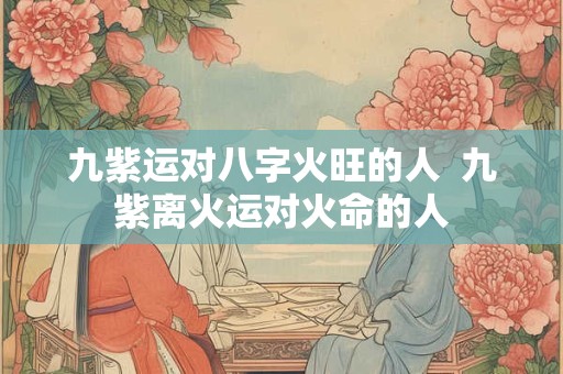 九紫运对八字火旺的人  九紫离火运对火命的人