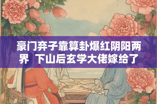 豪门弃子靠算卦爆红阴阳两界  下山后玄学大佬嫁给了天煞孤星