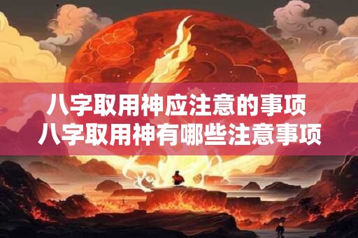 八字取用神应注意的事项 八字取用神有哪些注意事项