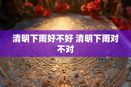 清明下雨好不好 清明下雨对不对