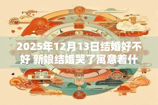 2025年12月13日结婚好不好 新娘结婚哭了寓意着什么