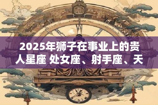 2026年狮子在事业上的贵人星座 处女座、射手座、天蝎座 2026年狮子在事业上的贵人星座 处女座、射手座、天蝎座