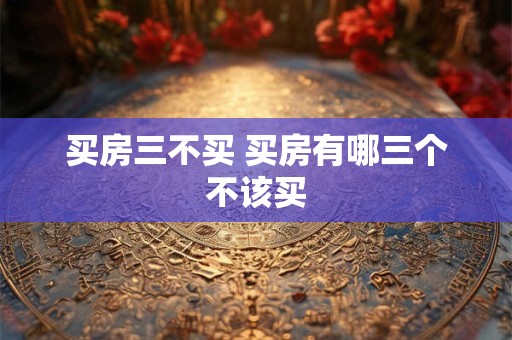买房三不买 买房有哪三个不该买 买房三不买 买房有哪三个不该买