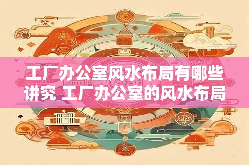 工厂办公室风水布局有哪些讲究 工厂办公室的风水布局有何讲究