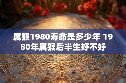 属猴1980寿命是多少年 1980年属猴后半生好不好