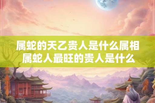 属蛇的天乙贵人是什么属相 属蛇人最旺的贵人是什么生肖