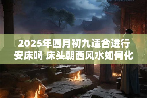 2025年四月初九适合进行安床吗 床头朝西风水如何化解呢