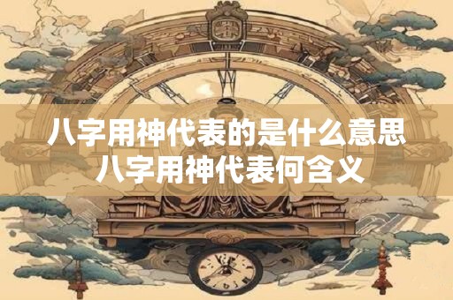 八字用神代表的是什么意思 八字用神代表何含义