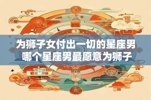 为狮子女付出一切的星座男 哪个星座男最愿意为狮子女付出一切 为狮子女付出一切的星座男 哪个星座男最愿意为狮子女付出一切