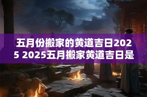 五月份搬家的黄道吉日2025 2025五月搬家黄道吉日是哪天