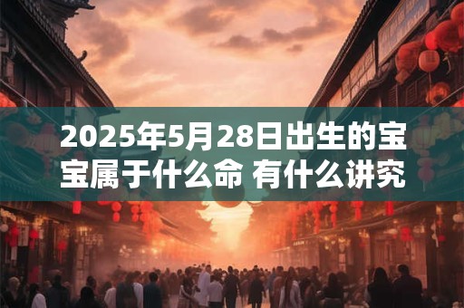 2025年5月28日出生的宝宝属于什么命 有什么讲究 2025年5月28日出生的宝宝属于什么命 有什么讲究