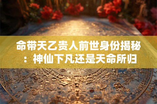 命带天乙贵人前世身份揭秘：神仙下凡还是天命所归