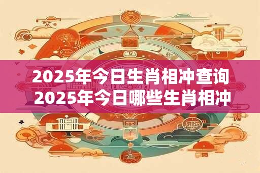 2025年今日生肖相冲查询 2025年今日哪些生肖相冲