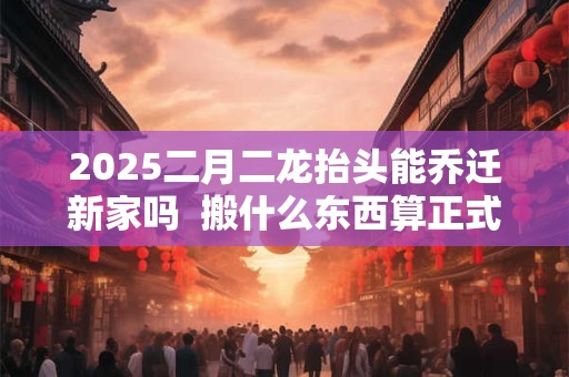 2025二月二龙抬头能乔迁新家吗 搬什么东西算正式搬家 2025二月二龙抬头能乔迁新家吗 搬什么东西算正式搬家