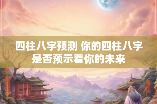 四柱八字预测 你的四柱八字是否预示着你的未来
