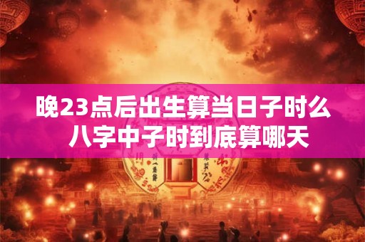 晚23点后出生算当日子时么  八字中子时到底算哪天