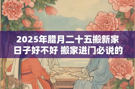 2025年腊月二十五搬新家日子好不好 搬家进门必说的话是什么