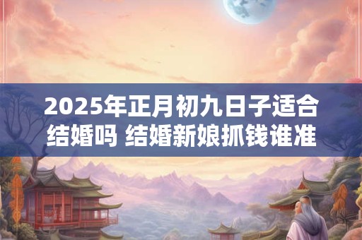 2025年正月初九日子适合结婚吗 结婚新娘抓钱谁准备