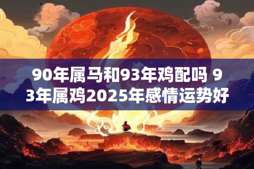 90年属马和93年鸡配吗 93年属鸡2025年感情运势好吗