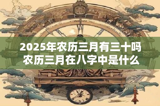 2025年农历三月有三十吗 农历三月在八字中是什么月