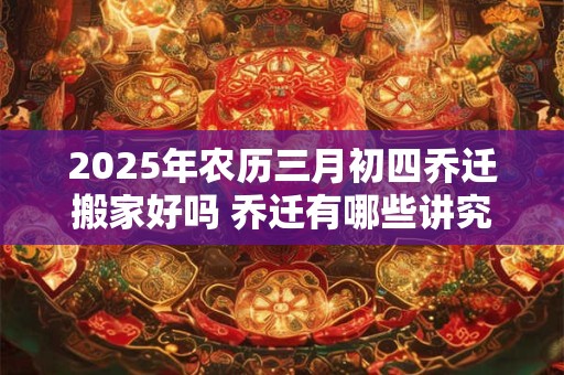 2025年农历三月初四乔迁搬家好吗 乔迁有哪些讲究和禁忌