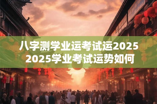 八字测学业运考试运2025 2025学业考试运势如何