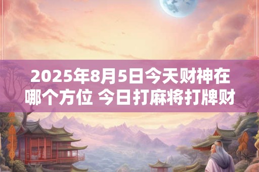2025年8月5日今天财神在哪个方位 今日打麻将打牌财运方位！