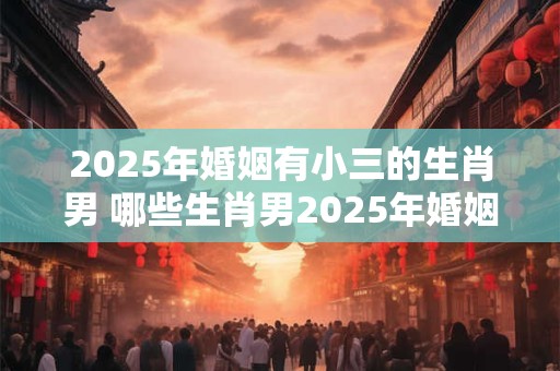 2025年婚姻有小三的生肖男 哪些生肖男2025年婚姻不顺