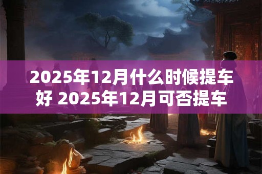2025年12月什么时候提车好 2025年12月可否提车 2025年12月什么时候提车好 2025年12月可否提车