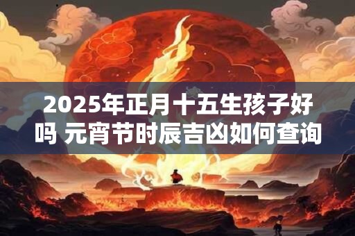 2025年正月十五生孩子好吗 元宵节时辰吉凶如何查询