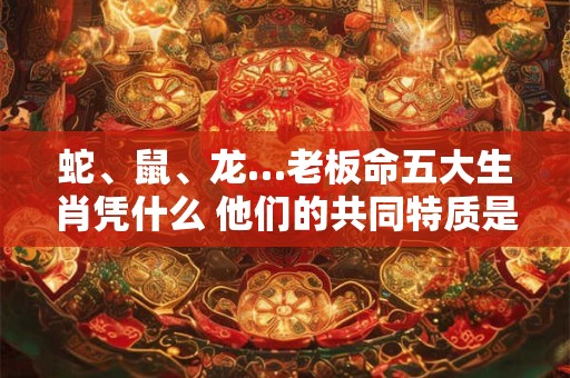 蛇、鼠、龙…老板命五大生肖凭什么 他们的共同特质是什么