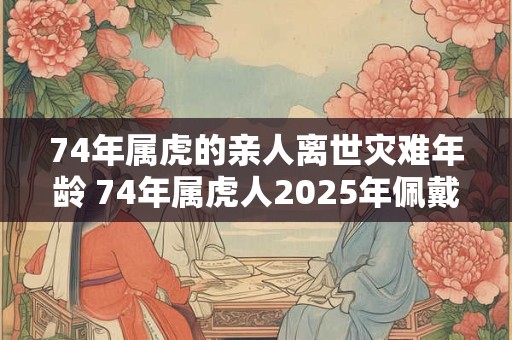 74年属虎的亲人离世灾难年龄 74年属虎人2025年佩戴什么好