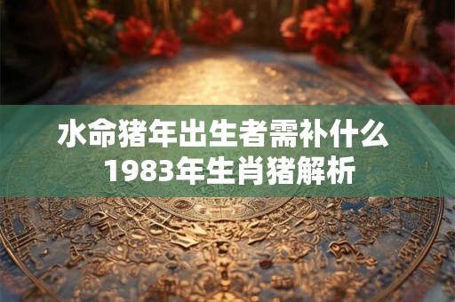 水命猪年出生者需补什么 1983年生肖猪解析