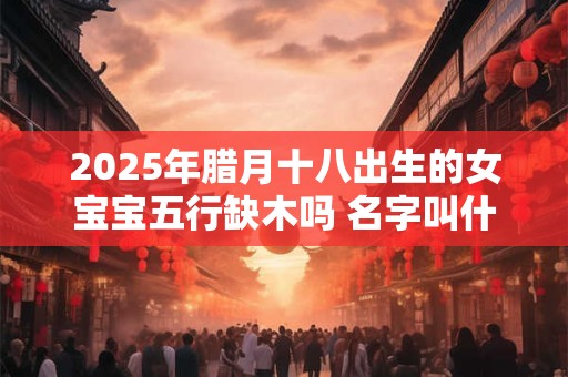 2025年腊月十八出生的女宝宝五行缺木吗 名字叫什么有内涵 2025年腊月十八出生的女宝宝五行缺木吗 名字叫什么有内涵