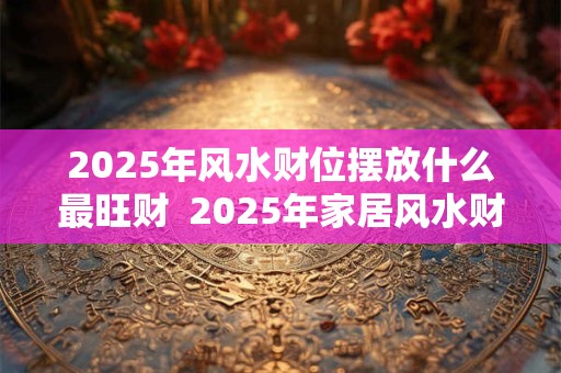 2025年风水财位摆放什么最旺财  2025年家居风水财位