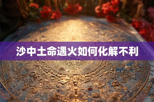 沙中土命遇火如何化解不利 沙中土命遇火如何化解不利
