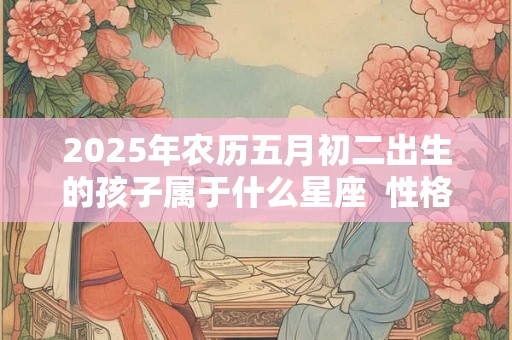 2025年农历五月初二出生的孩子属于什么星座  性格好吗