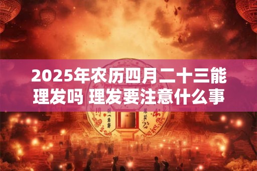 2025年农历四月二十三能理发吗 理发要注意什么事项