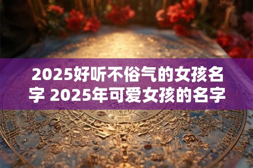 2025好听不俗气的女孩名字 2025年可爱女孩的名字有哪些