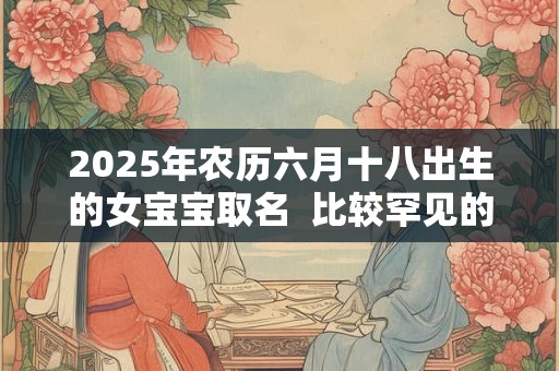 2025年农历六月十八出生的女宝宝取名  比较罕见的名字