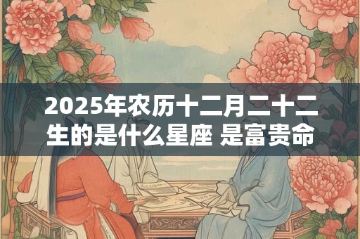 2025年农历十二月二十二生的是什么星座 是富贵命吗