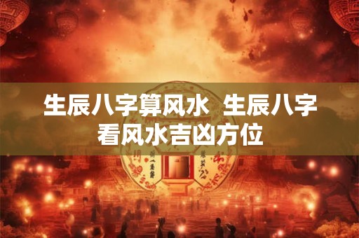 生辰八字算风水  生辰八字看风水吉凶方位