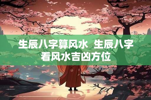 生辰八字算风水  生辰八字看风水吉凶方位