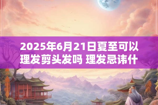 2025年6月21日夏至可以理发剪头发吗 理发忌讳什么日子